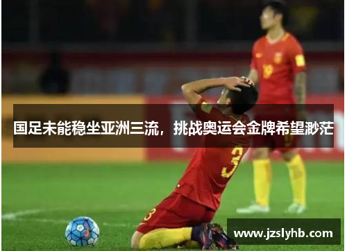 国足未能稳坐亚洲三流，挑战奥运会金牌希望渺茫